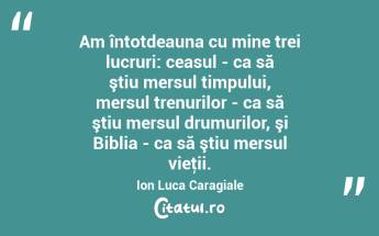 Am întotdeauna cu mine trei lucruri: ceasul - ca să ştiu mersul timpului, mersul trenurilor - ca să ştiu mersul drumurilor, şi Biblia - ca să ştiu mersul vieţii. Ion Luca Caragiale...