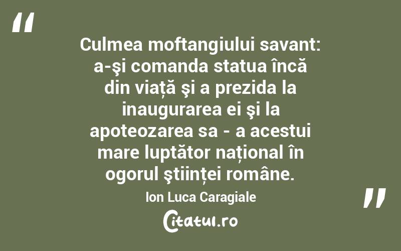 Culmea moftangiului savant: a-şi comanda statua încă din viaţă şi a prezida la inaugurarea ei şi la apoteozarea sa - a acestui mare luptător naţional în ogorul ştiinţei române. Ion Luca Caragiale