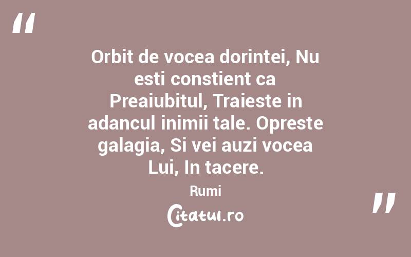 Orbit de vocea dorintei, Nu esti constient ca Preaiubitul, Traieste in adancul inimii tale. Opreste galagia, Si vei auzi vocea Lui, In tacere.  Rumi
