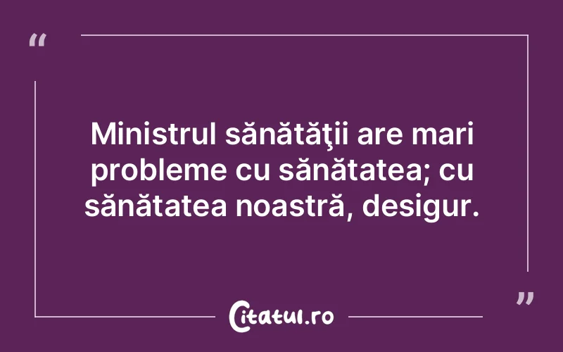 Ministrul sănătăţii are mari probleme cu sănătatea; cu sănătatea noastră, desigur.
