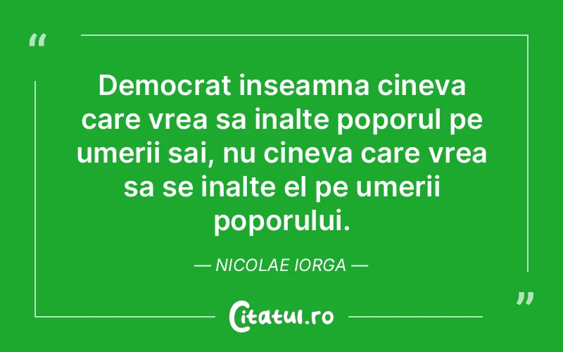 Democrat inseamna cineva care vrea sa inalte poporul pe umerii sai, nu cineva care vrea sa se inalte el pe umerii poporului. Nicolae Iorga