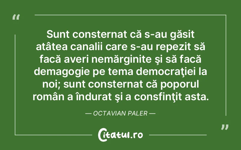 Sunt consternat că s-au găsit atâtea canalii care s-au repezit să facă averi nemărginite şi să facă demagogie pe tema democraţiei la noi; sunt consternat că poporul român a îndurat şi a consfinţit asta. Octavian Paler