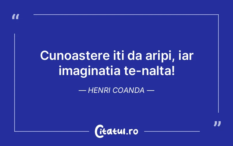 Cunoastere iti da aripi, iar imaginatia te-nalta! Henri Coanda