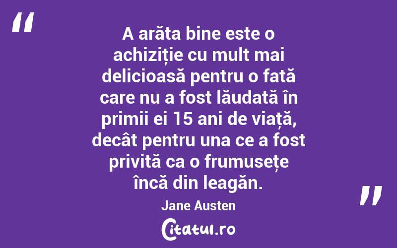 A arăta bine este o achiziţie cu mult mai delicioasă pentru o fată care nu a fost lăudată în primii ei 15 ani de viaţă, decât pentru una ce a fost privită ca o frumuseţe încă din leagăn. Jane Austen
