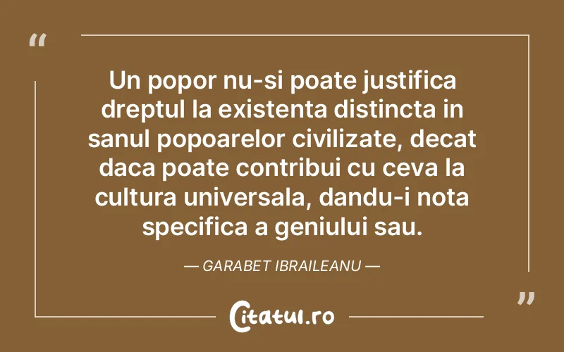 Un popor nu-si poate justifica dreptul la existenta distincta in sanul popoarelor civilizate, decat daca poate contribui cu ceva la cultura universala, dandu-i nota specifica a geniului sau. Garabet Ibraileanu