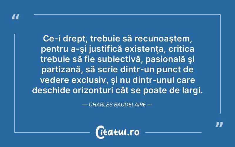 Ce-i drept, trebuie să recunoaştem, pentru a-şi justifică existenţa, critica trebuie să fie subiectivă, pasională şi partizană, să scrie dintr-un punct de vedere exclusiv, şi nu dintr-unul care deschide orizonturi cât se poate de largi. Charles Baudelaire