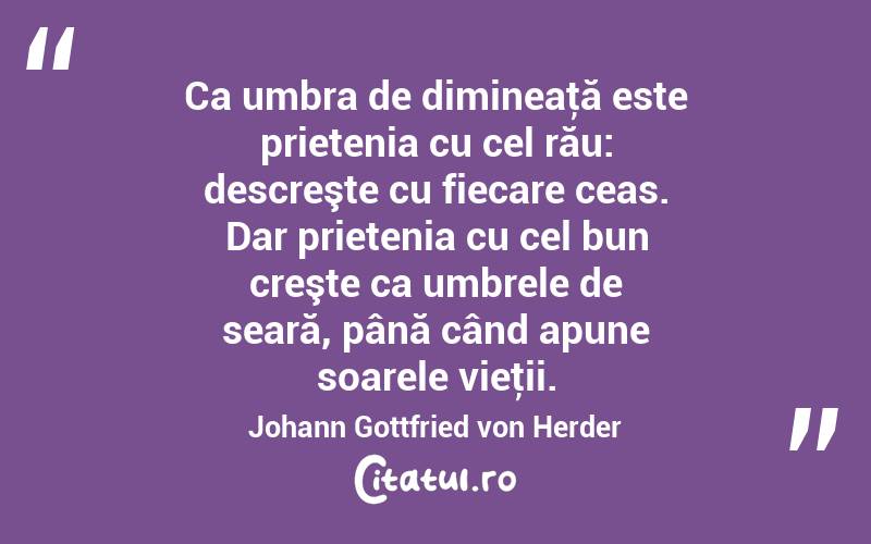 Ca umbra de dimineaţă este prietenia cu cel rău: descreşte cu fiecare ceas. Dar prietenia cu cel bun creşte ca umbrele de seară, până când apune soarele vieţii. Johann Gottfried von Herder