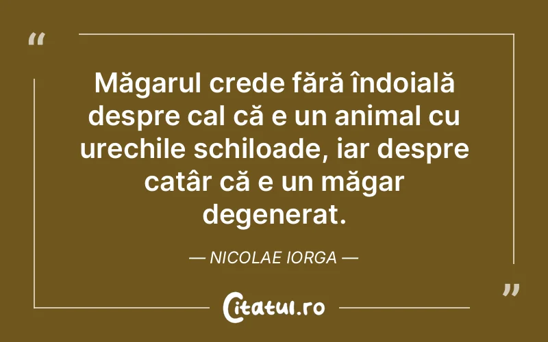 Măgarul crede fără îndoială despre cal că e un animal cu urechile schiloade, iar despre catâr că e un măgar degenerat. Nicolae Iorga