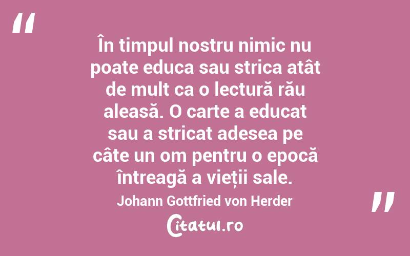 În timpul nostru nimic nu poate educa sau strica atât de mult ca o lectură rău aleasă. O carte a educat sau a stricat adesea pe câte un om pentru o epocă întreagă a vieţii sale. Johann Gottfried von Herder
