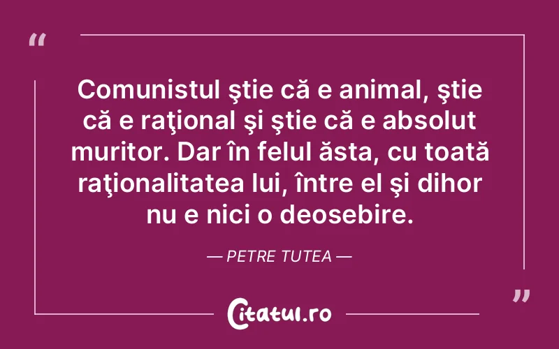 Comunistul ştie că e animal, ştie că e raţional şi ştie că e absolut muritor. Dar în felul ăsta, cu toată raţionalitatea lui, între el şi dihor nu e nici o deosebire. Petre Tutea