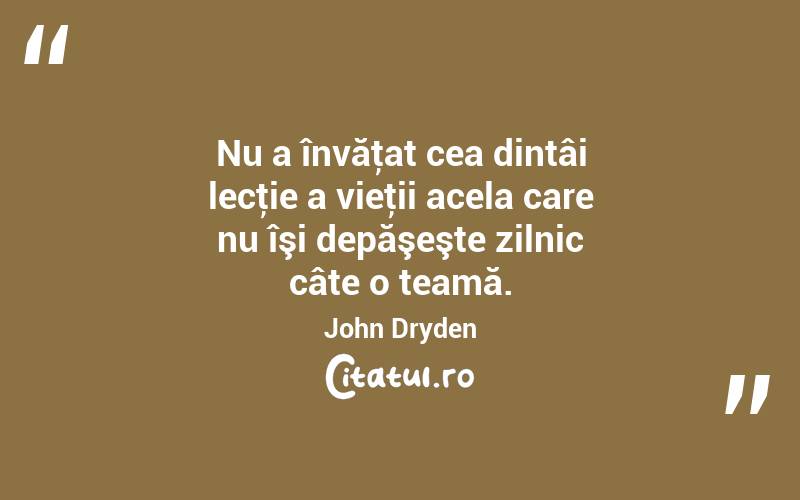 Nu a învăţat cea dintâi lecţie a vieţii acela care nu îşi depăşeşte zilnic câte o teamă. John Dryden
