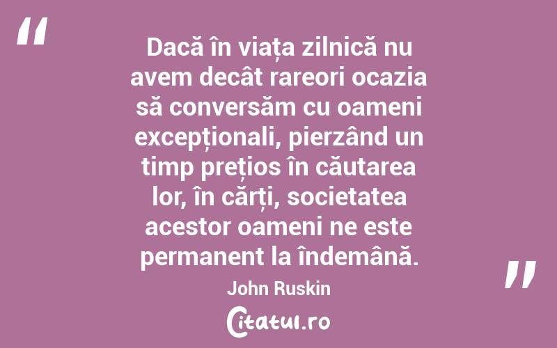 Dacă în viaţa zilnică nu avem decât rareori ocazia să conversăm cu oameni excepţionali, pierzând un timp preţios în căutarea lor, în cărţi, societatea acestor oameni ne este permanent la îndemână. John Ruskin
