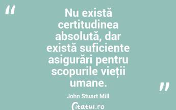 Nu există certitudinea absolută, dar există suficiente asigurări pentru scopurile vieţii umane. John Stuart Mill...