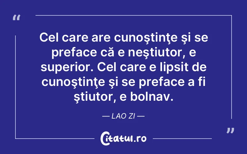 Cel care are cunoştinţe şi se preface că e neştiutor, e superior. Cel care e lipsit de cunoştinţe şi se preface a fi ştiutor, e bolnav. Lao Zi