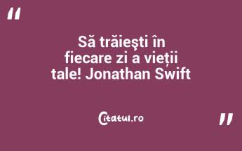 Să trăieşti în fiecare zi a vieţii tale! Jonathan Swift...