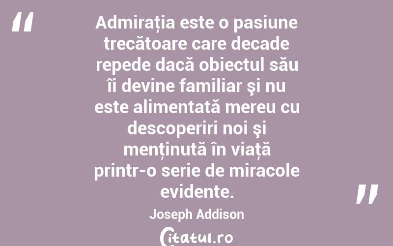 Admiraţia este o pasiune trecătoare care decade repede dacă obiectul său îi devine familiar şi nu este alimentată mereu cu descoperiri noi şi menţinută în viaţă printr-o serie de miracole evidente. Joseph Addison
