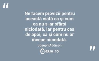 Ne facem provizii pentru această viaţă ca şi cum ea nu s-ar sfârşi niciodată, iar pentru cea de apoi, ca şi cum nu ar începe niciodată. Joseph Addison...