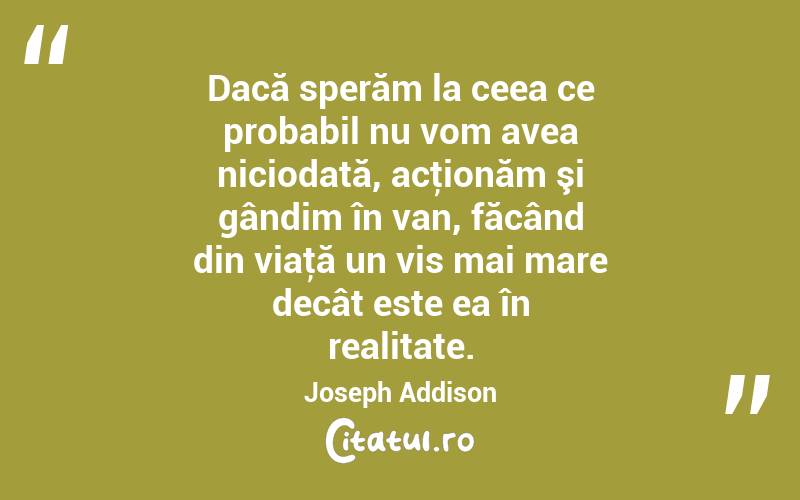 Dacă sperăm la ceea ce probabil nu vom avea niciodată, acţionăm şi gândim în van, făcând din viaţă un vis mai mare decât este ea în realitate. Joseph Addison
