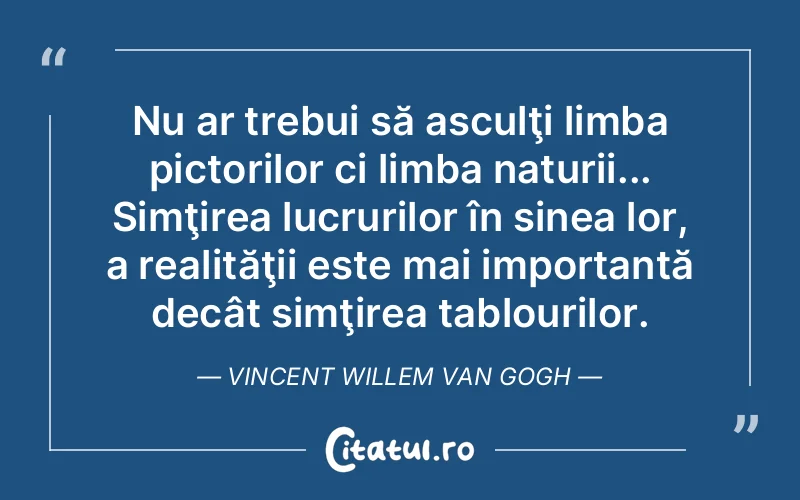 Nu ar trebui să asculţi limba pictorilor ci limba naturii... Simţirea lucrurilor în sinea lor, a realităţii este mai importantă decât simţirea tablourilor. Vincent Willem van Gogh