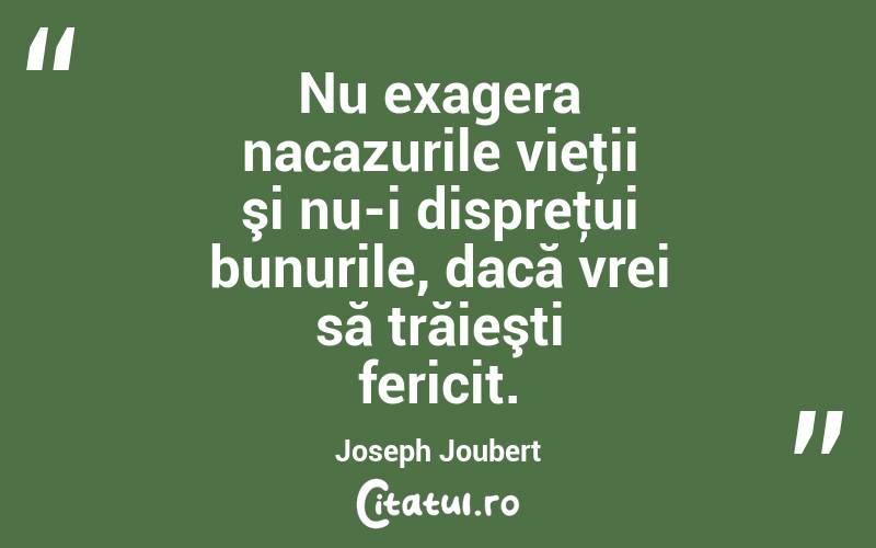 Nu exagera nacazurile vieţii şi nu-i dispreţui bunurile, dacă vrei să trăieşti fericit. Joseph Joubert
