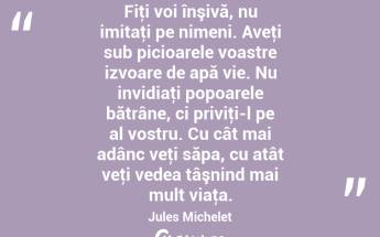 Fiţi voi înşivă, nu imitaţi pe nimeni. Aveţi sub picioarele voastre izvoare de apă vie. Nu invidiaţi popoarele bătrâne, ci priviţi-l pe al vostru. Cu cât mai adânc veţi săpa, cu atât veţi vedea tâşnind mai mult viaţa. Jules Michelet...