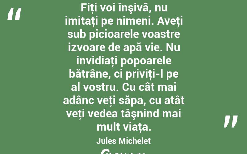 Fiţi voi înşivă, nu imitaţi pe nimeni. Aveţi sub picioarele voastre izvoare de apă vie. Nu invidiaţi popoarele bătrâne, ci priviţi-l pe al vostru. Cu cât mai adânc veţi săpa, cu atât veţi vedea tâşnind mai mult viaţa. Jules Michelet