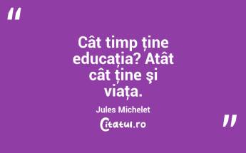 Cât timp ţine educaţia? Atât cât ţine şi viaţa. Jules Michelet...