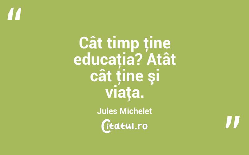 Cât timp ţine educaţia? Atât cât ţine şi viaţa. Jules Michelet
