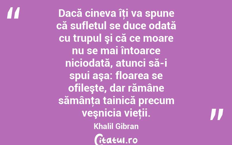 Dacă cineva îţi va spune că sufletul se duce odată cu trupul şi că ce moare nu se mai întoarce niciodată, atunci să-i spui aşa: floarea se ofileşte, dar rămâne sămânţa tainică precum veşnicia vieţii. Khalil Gibran
