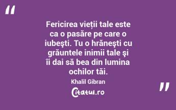 Fericirea vieţii tale este ca o pasăre pe care o iubeşti. Tu o hrăneşti cu grăuntele inimii tale şi îi dai să bea din lumina ochilor tăi. Khalil Gibran...