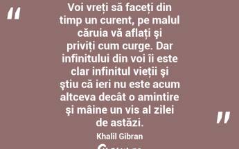 Voi vreţi să faceţi din timp un curent, pe malul căruia vă aflaţi şi priviţi cum curge. Dar infinitului din voi îi este clar infinitul vieţii şi ştiu că ieri nu este acum altceva decât o amintire şi mâine un vis al zilei de astăzi. Khalil Gibran...