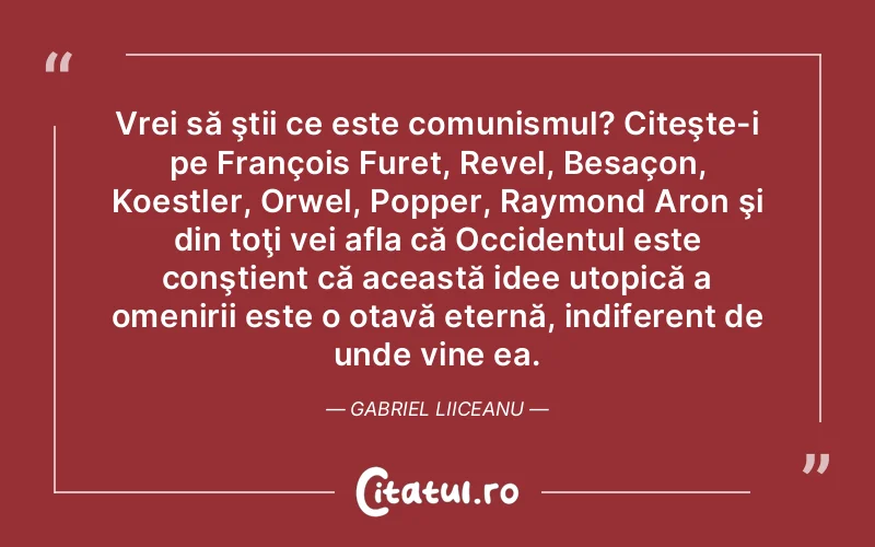 Vrei să ştii ce este comunismul? Citeşte-i pe François Furet, Revel, Besaçon, Koestler, Orwel, Popper, Raymond Aron şi din toţi vei afla că Occidentul este conştient că această idee utopică a omenirii este o otavă eternă, indiferent de unde vine ea. Gabriel Liiceanu