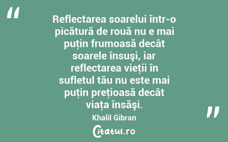 Reflectarea soarelui într-o picătură de rouă nu e mai puţin frumoasă decât soarele însuşi, iar reflectarea vieţii în sufletul tău nu este mai puţin preţioasă decât viaţa însăşi. Khalil Gibran