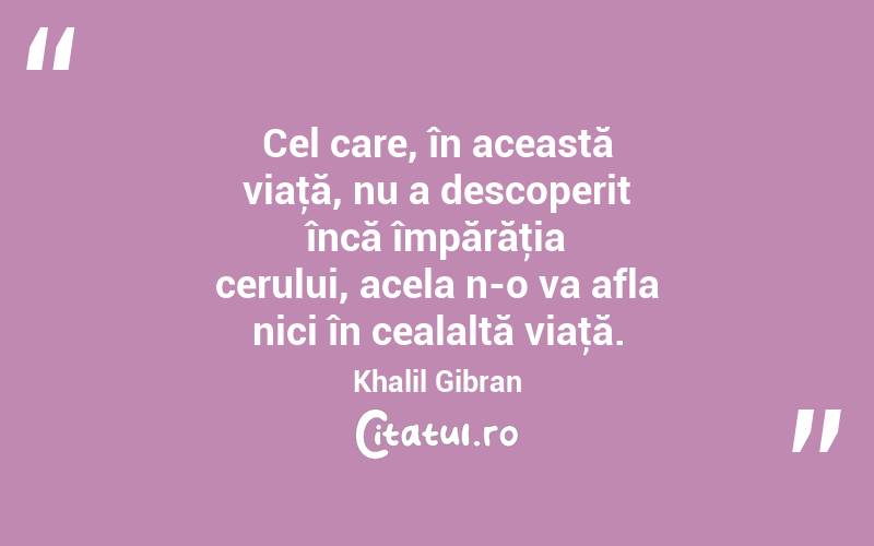 Cel care, în această viaţă, nu a descoperit încă împărăţia cerului, acela n-o va afla nici în cealaltă viaţă. Khalil Gibran
