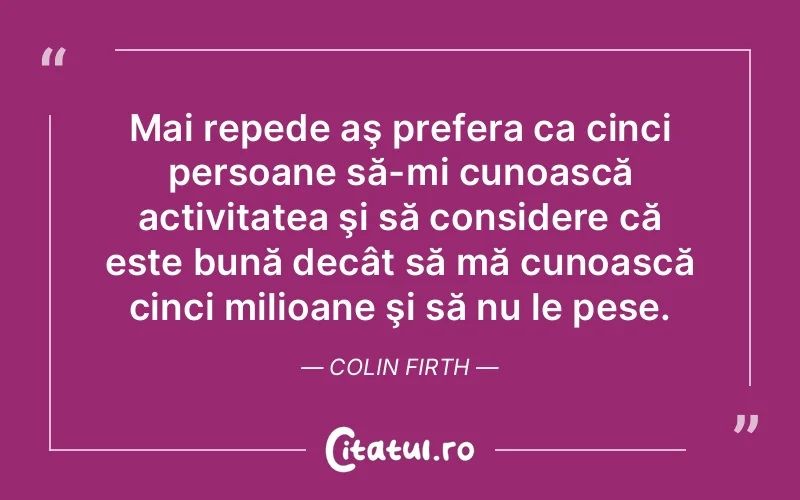 Mai repede aş prefera ca cinci persoane să-mi cunoască activitatea şi să considere că este bună decât să mă cunoască cinci milioane şi să nu le pese. Colin Firth