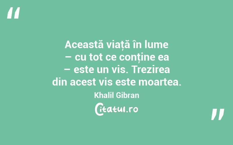 Această viaţă în lume – cu tot ce conţine ea – este un vis. Trezirea din acest vis este moartea. Khalil Gibran
