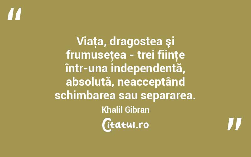 Viaţa, dragostea şi frumuseţea - trei fiinţe într-una independentă, absolută, neacceptând schimbarea sau separarea. Khalil Gibran