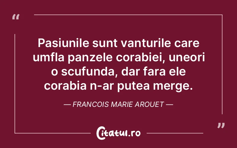 Pasiunile sunt vanturile care umfla panzele corabiei, uneori o scufunda, dar fara ele corabia n-ar putea merge. Francois Marie Arouet