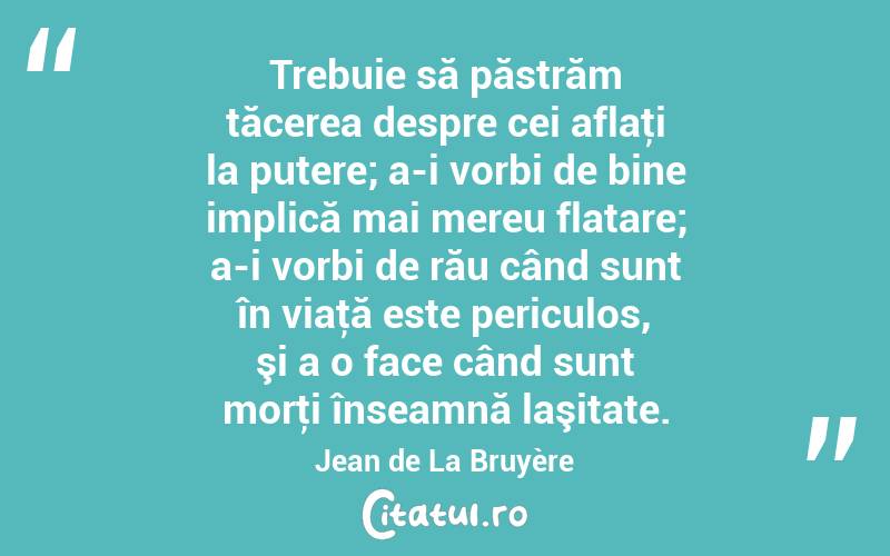 Trebuie să păstrăm tăcerea despre cei aflaţi la putere; a-i vorbi de bine implică mai mereu flatare; a-i vorbi de rău când sunt în viaţă este periculos, şi a o face când sunt morţi înseamnă laşitate. Jean de La Bruyère
