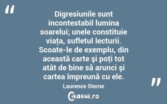 Digresiunile sunt incontestabil lumina soarelui; unele constituie viaţa, sufletul lecturii. Scoate-le de exemplu, din această carte şi poţi tot atât de bine să arunci şi cartea împreună cu ele. Laurence Sterne...