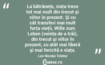 La bătrâneţe, viaţa trece tot mai mult din trecut şi viitor în prezent. Şi cu cât transferi mai mult forţa vieţii, Wille zum Leben (voinţa de a trăi), din trecut şi viitor în prezent, cu atât mai liberă şi mai fericită e viaţa. Lev Nicolai Tolstoi...