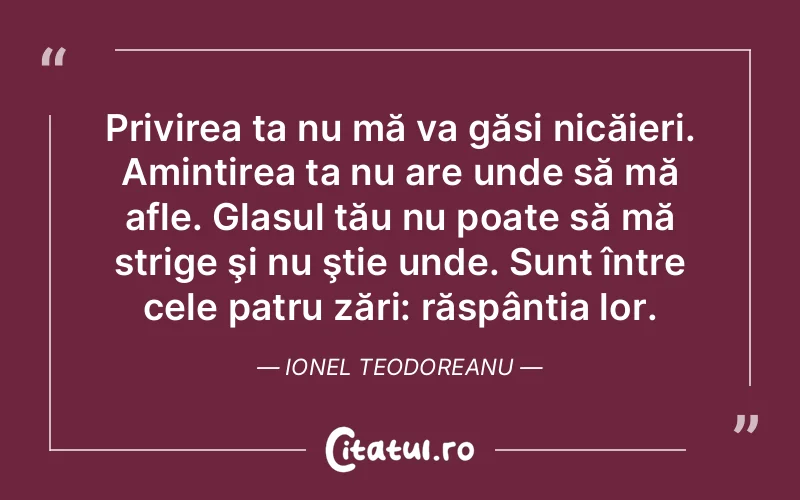 Privirea ta nu mă va găsi nicăieri. Amintirea ta nu are unde să mă afle. Glasul tău nu poate să mă strige şi nu ştie unde. Sunt între cele patru zări: răspântia lor. Ionel Teodoreanu