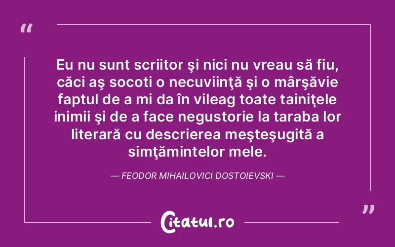 Eu nu sunt scriitor şi nici nu vreau să fiu, căci aş socoti o necuviinţă şi o mârşăvie faptul de a mi da în vileag toate tainiţele inimii şi de a face negustorie la taraba lor literară cu descrierea meşteşugită a simţămintelor mele. Feodor Mihailovici Dostoievski