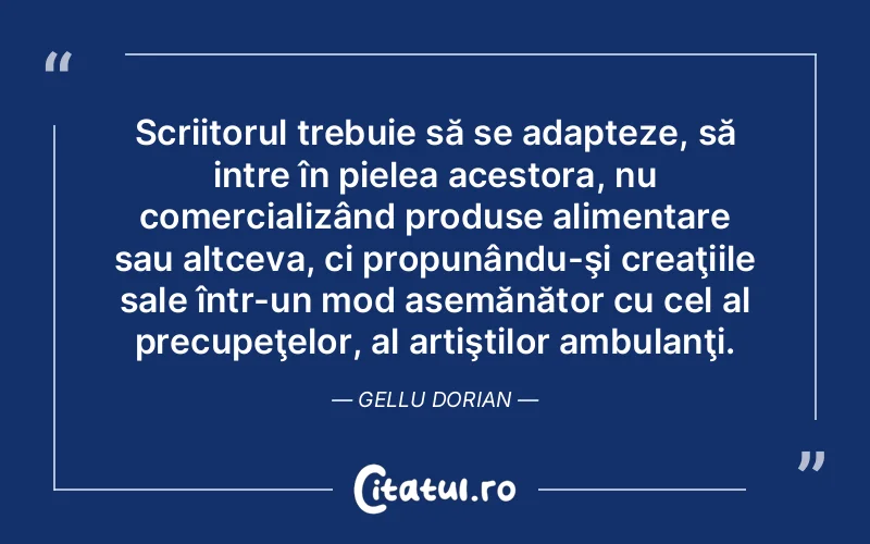 Scriitorul trebuie să se adapteze, să intre în pielea acestora, nu comercializând produse alimentare sau altceva, ci propunându-şi creaţiile sale într-un mod asemănător cu cel al precupeţelor, al artiştilor ambulanţi. Gellu Dorian