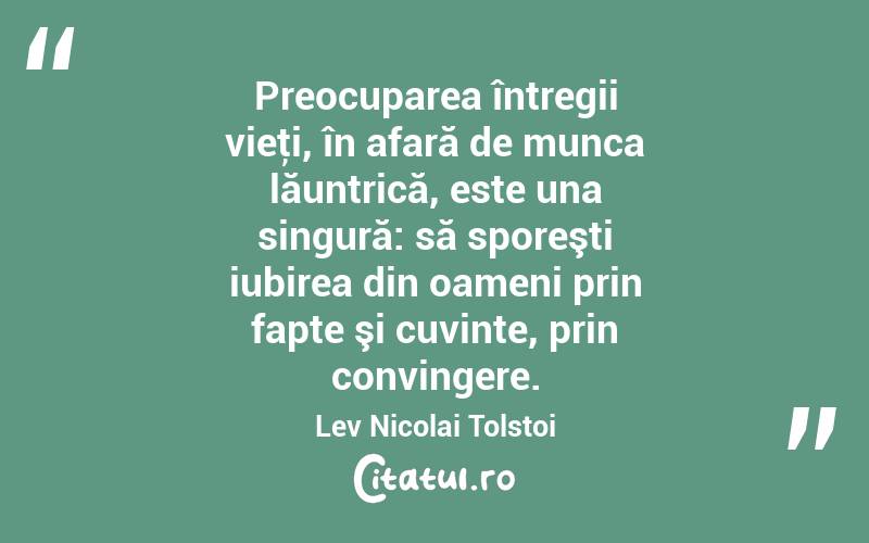 Preocuparea întregii vieţi, în afară de munca lăuntrică, este una singură: să sporeşti iubirea din oameni prin fapte şi cuvinte, prin convingere. Lev Nicolai Tolstoi
