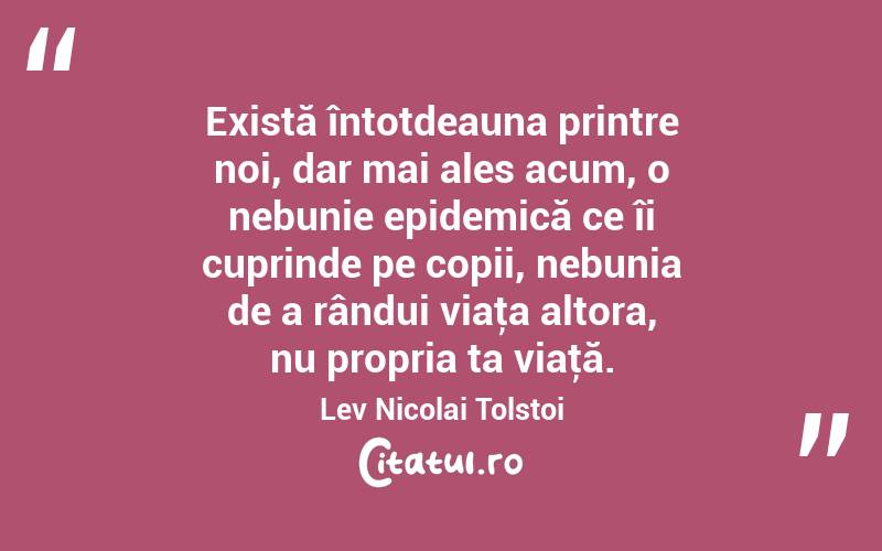 Există întotdeauna printre noi, dar mai ales acum, o nebunie epidemică ce îi cuprinde pe copii, nebunia de a rândui viaţa altora, nu propria ta viaţă. Lev Nicolai Tolstoi
