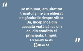 Ce minunat, am uitat tot trecutul şi m-am eliberat de gândurile despre viitor. Da, încep încă din această viaţă să ies din ea, din condiţia ei principală, timpul. Lev Nicolai Tolstoi...