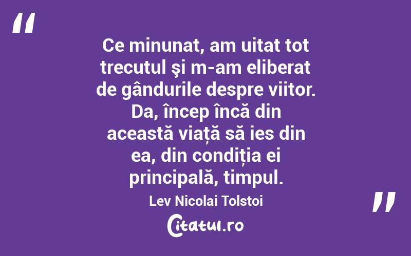 Ce minunat, am uitat tot trecutul şi m-am eliberat de gândurile despre viitor. Da, încep încă din această viaţă să ies din ea, din condiţia ei principală, timpul. Lev Nicolai Tolstoi
