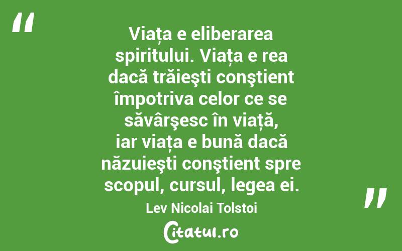 Viaţa e eliberarea spiritului. Viaţa e rea dacă trăieşti conştient împotriva celor ce se săvârşesc în viaţă, iar viaţa e bună dacă năzuieşti conştient spre scopul, cursul, legea ei. Lev Nicolai Tolstoi
