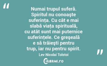 Numai trupul suferă. Spiritul nu conoaşte suferinţa. Cu cât e mai slabă viaţa spirituală, cu atât sunt mai puternice suferinţele. Ce greşeală e să trăieşti pentru trup, iar nu pentru spirit. Lev Nicolai Tolstoi...
